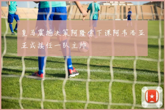 皇马震撼决策阿隆索下课阿韦洛亚正式接任一队主帅