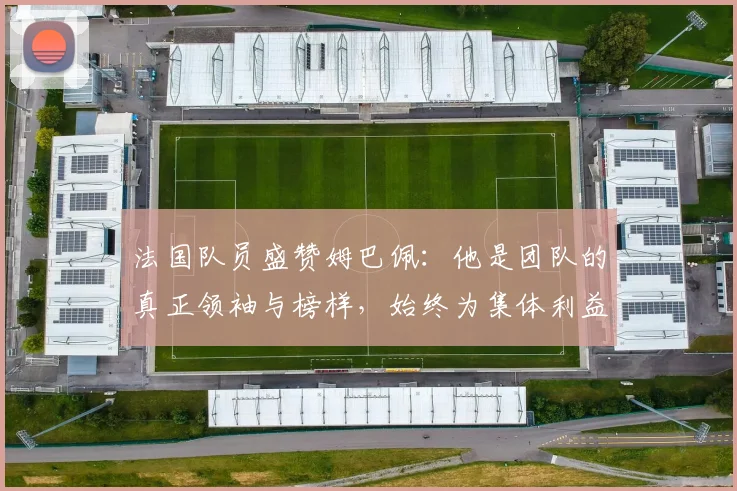 法国队员盛赞姆巴佩：他是团队的真正领袖与榜样，始终为集体利益考虑