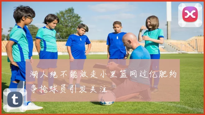 湖人绝不能放走小里篮网过亿肥约争抢球员引发关注