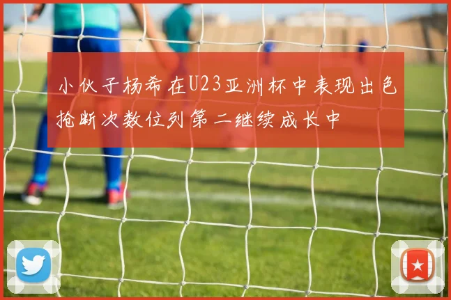 小伙子杨希在U23亚洲杯中表现出色抢断次数位列第二继续成长中