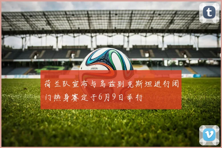 荷兰队宣布与乌兹别克斯坦进行闭门热身赛定于6月9日举行