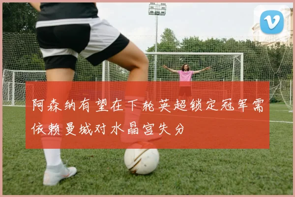 阿森纳有望在下轮英超锁定冠军需依赖曼城对水晶宫失分