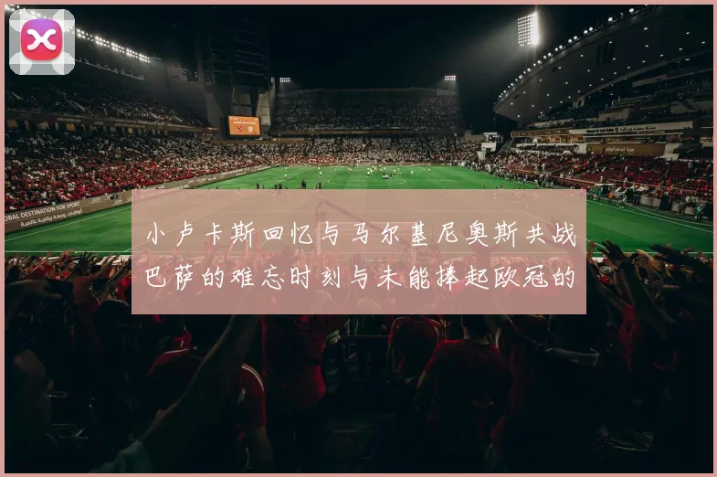 小卢卡斯回忆与马尔基尼奥斯共战巴萨的难忘时刻与未能捧起欧冠的遗憾