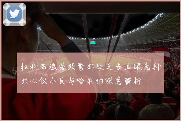 拉科布选秀频繁却缺乏专业眼光科尔心仪小瓦与哈利的深意解析