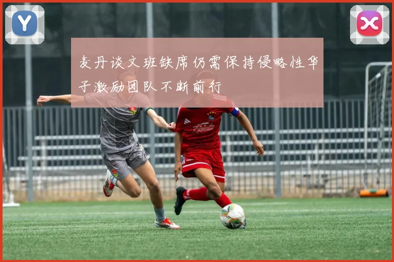 麦丹谈文班缺席仍需保持侵略性华子激励团队不断前行