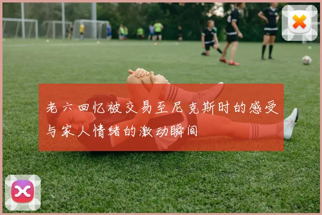 老六回忆被交易至尼克斯时的感受与家人情绪的激动瞬间