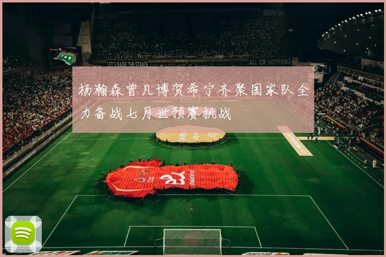 杨瀚森曾凡博贺希宁齐聚国家队全力备战七月世预赛挑战