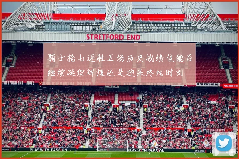 骑士抢七连胜五场历史战绩佳能否继续延续辉煌还是迎来终结时刻