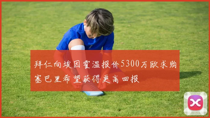 拜仁向埃因霍温报价5300万欧求购塞巴里希望获得更高回报