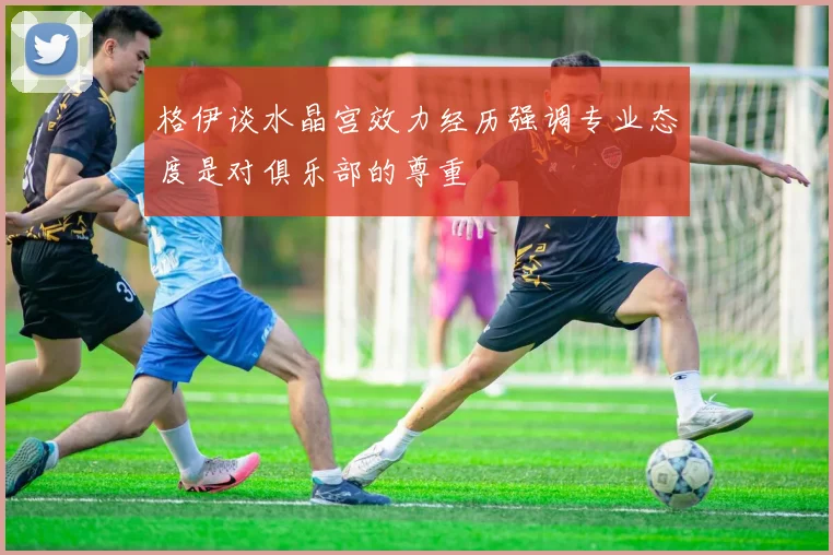 格伊谈水晶宫效力经历强调专业态度是对俱乐部的尊重
