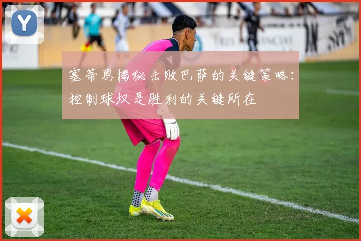 塞蒂恩揭秘击败巴萨的关键策略：控制球权是胜利的关键所在
