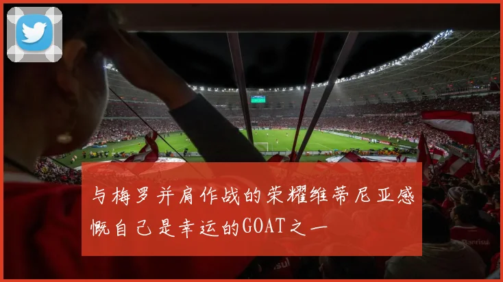 与梅罗并肩作战的荣耀维蒂尼亚感慨自己是幸运的GOAT之一