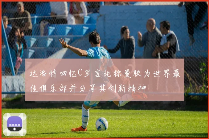 达洛特回忆C罗言论称曼联为世界最佳俱乐部并分享其创新精神