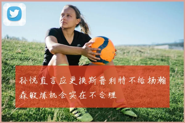 孙悦直言应更换斯普利特不给杨瀚森锻炼机会实在不合理